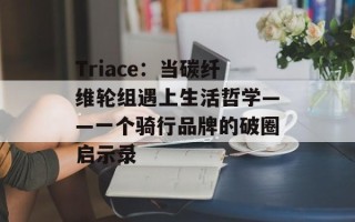 Triace：当碳纤维轮组遇上生活哲学——一个骑行品牌的破圈启示录