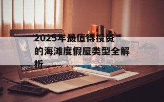 2025年最值得投资的海滩度假屋类型全解析