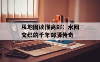 从地图读懂高邮：水网交织的千年邮驿传奇