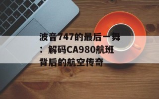 波音747的最后一舞：解码CA980航班背后的航空传奇