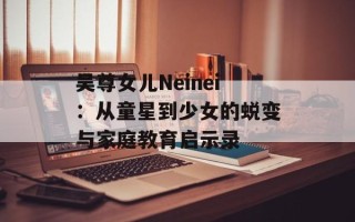 吴尊女儿Neinei：从童星到少女的蜕变与家庭教育启示录