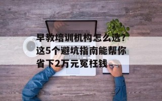 早教培训机构怎么选？这5个避坑指南能帮你省下2万元冤枉钱