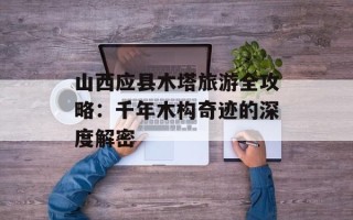 山西应县木塔旅游全攻略：千年木构奇迹的深度解密