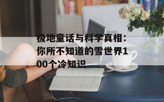 极地童话与科学真相：你所不知道的雪世界100个冷知识