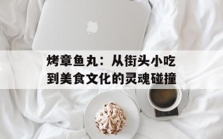 烤章鱼丸：从街头小吃到美食文化的灵魂碰撞