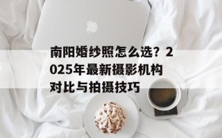 南阳婚纱照怎么选？2025年最新摄影机构对比与拍摄技巧