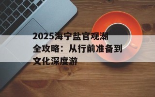 2025海宁盐官观潮全攻略：从行前准备到文化深度游