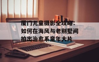 厦门儿童摄影全攻略：如何在海风与老别墅间拍出治愈系童年大片