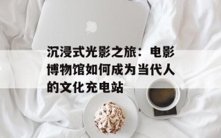 沉浸式光影之旅：电影博物馆如何成为当代人的文化充电站