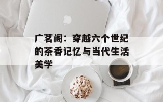 广茗阁：穿越六个世纪的茶香记忆与当代生活美学