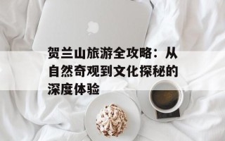 贺兰山旅游全攻略：从自然奇观到文化探秘的深度体验