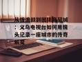 从拨浪鼓到国际商贸城：义乌电视台如何用镜头记录一座城市的传奇蜕变