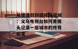 从拨浪鼓到国际商贸城：义乌电视台如何用镜头记录一座城市的传奇蜕变