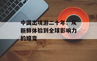 中国出境游二十年：从新鲜体验到全球影响力的嬗变