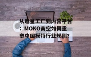 从造星工厂到内容平台：MOKO美空如何重塑中国模特行业规则？