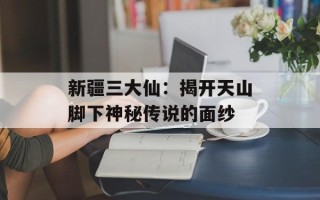 新疆三大仙：揭开天山脚下神秘传说的面纱