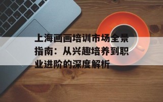 上海画画培训市场全景指南：从兴趣培养到职业进阶的深度解析