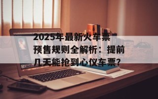 2025年最新火车票预售规则全解析：提前几天能抢到心仪车票？