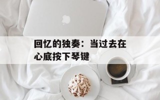 回忆的独奏：当过去在心底按下琴键