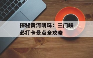 探秘黄河明珠：三门峡必打卡景点全攻略