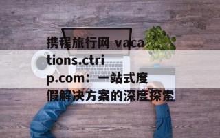 携程旅行网 vacations.ctrip.com：一站式度假解决方案的深度探索