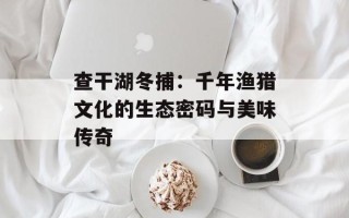 查干湖冬捕：千年渔猎文化的生态密码与美味传奇