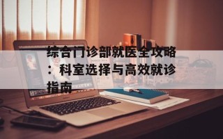 综合门诊部就医全攻略：科室选择与高效就诊指南