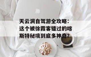 天云洞自驾游全攻略：这个被徐霞客错过的喀斯特秘境到底多神奇？