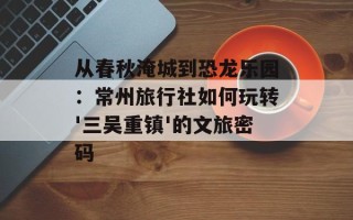 从春秋淹城到恐龙乐园：常州旅行社如何玩转'三吴重镇'的文旅密码