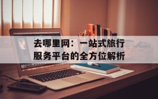 去哪里网：一站式旅行服务平台的全方位解析
