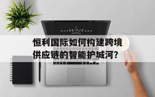 恒利国际如何构建跨境供应链的智能护城河？
