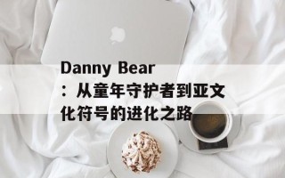 Danny Bear：从童年守护者到亚文化符号的进化之路