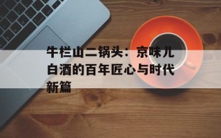 牛栏山二锅头：京味儿白酒的百年匠心与时代新篇