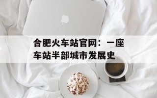 合肥火车站官网：一座车站半部城市发展史