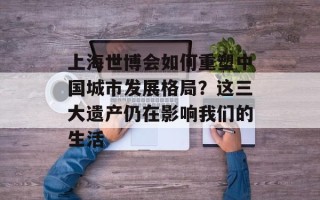 上海世博会如何重塑中国城市发展格局？这三大遗产仍在影响我们的生活