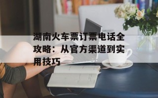 湖南火车票订票电话全攻略：从官方渠道到实用技巧