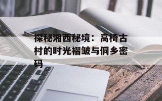 探秘湘西秘境：高椅古村的时光褶皱与侗乡密码