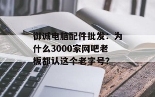 御诚电脑配件批发：为什么3000家网吧老板都认这个老字号？
