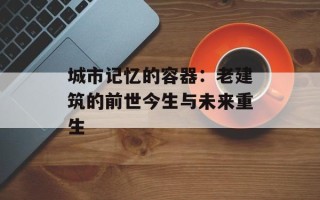 城市记忆的容器：老建筑的前世今生与未来重生