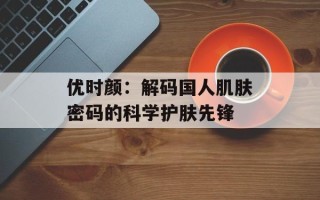 优时颜：解码国人肌肤密码的科学护肤先锋
