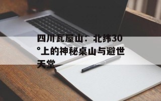 四川瓦屋山：北纬30°上的神秘桌山与避世天堂