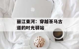 丽江束河：穿越茶马古道的时光驿站