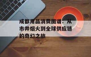 成都用品消费图谱：从市井烟火到全球供应链的奇幻之旅