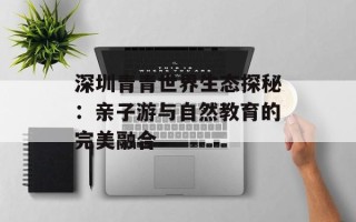 深圳青青世界生态探秘：亲子游与自然教育的完美融合