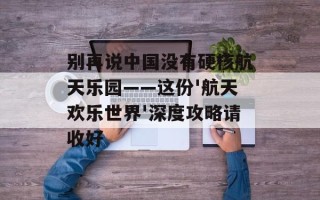 别再说中国没有硬核航天乐园——这份'航天欢乐世界'深度攻略请收好