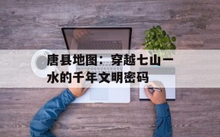 唐县地图：穿越七山一水的千年文明密码