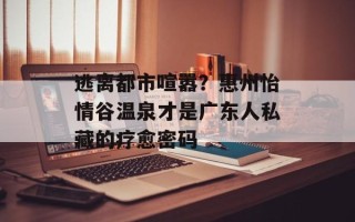 逃离都市喧嚣？惠州怡情谷温泉才是广东人私藏的疗愈密码