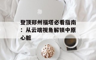 登顶郑州福塔必看指南：从云端视角解锁中原心脏