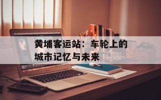 黄埔客运站：车轮上的城市记忆与未来