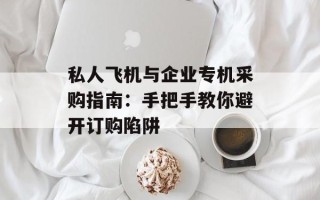私人飞机与企业专机采购指南：手把手教你避开订购陷阱